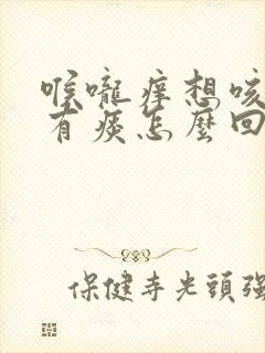 喉咙痒想咳嗽还有痰怎么回事 喉咙痒想咳嗽还有痰怎么回事