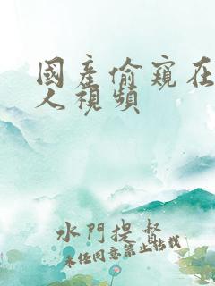 国产偷窥在线真人视频