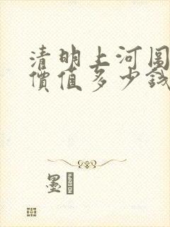 清明上河图真迹价值多少钱