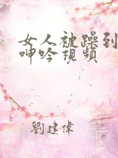 女人被躁到高潮呻吟视频 女人被躁到高潮呻吟视频