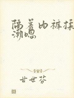 隔着内裤揉到高潮嗯 隔着内裤揉到高潮嗯