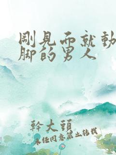 刚见面就动手动脚的男人 刚见面就动手动脚的男人