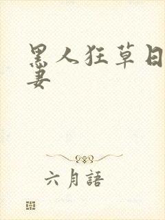 黑人狂草日本人妻 黑人狂草日本人妻