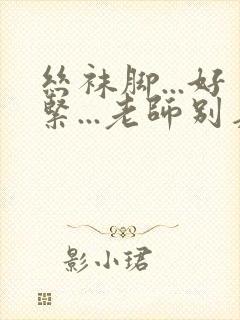 丝袜脚...好紧...老师别夹