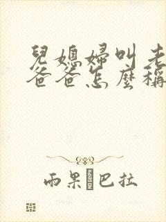 儿媳妇叫老公的爸爸怎么称呼