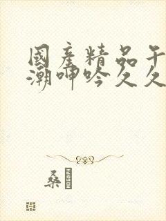 国产精品午夜高潮呻吟久久av