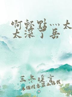 啊轻点灬太粗嗯太深了岳