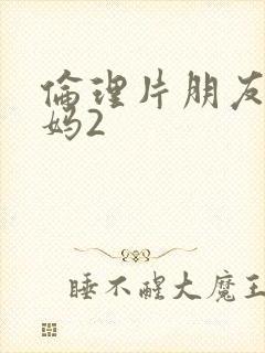 伦理片朋友的妈妈2 伦理片朋友的妈妈2