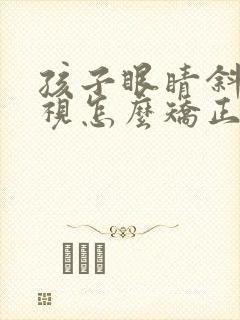 孩子眼睛斜视弱视怎么矫正