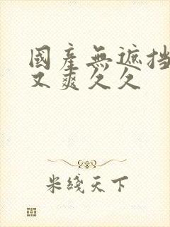 国产无遮挡又黄又爽久久 国产无遮挡又黄又爽久久