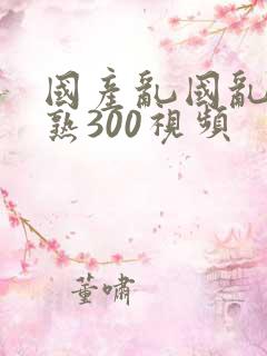 国产乱国乱产老熟300视频