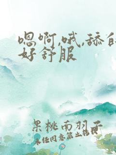 嗯啊,哦,舔的好舒服