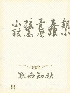 小孩青春期父母该怎么跟小孩沟通