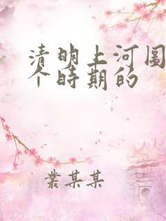 清明上河图是哪个时期的 清明上河图是哪个时期的