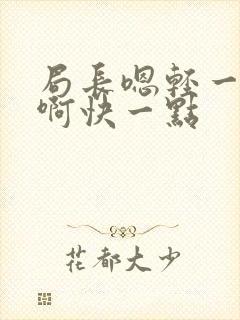 局长嗯轻一点嗯啊快一点 局长嗯轻一点嗯啊快一点