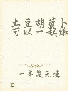 土豆胡萝卜排骨可以一起炖吗