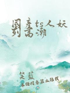 国产ts人妖系列高潮
