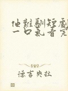 他难驯短剧合集一口气看完