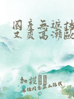 国产无遮挡又黄又爽高潮欧美