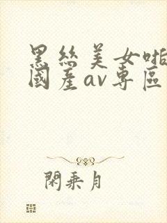 黑丝美女啪啪啪国产av专区