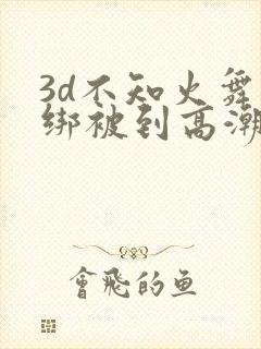 3d不知火舞捆绑被到高潮