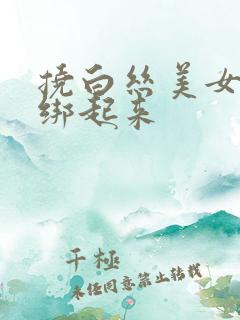 挠白丝美女脚心绑起来