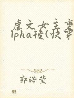 虐文女主变成alpha后(快穿)免费阅读
