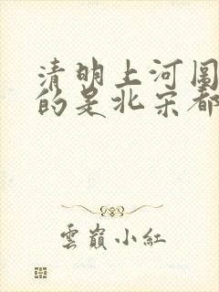 清明上河图描绘的是北宋都城什么热闹的场面