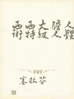 西西大胆人体艺术特级人体艺术