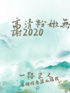 高清粉嫩无套内谢2020 高清粉嫩无套内谢2020