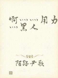 啊灬灬用力灬嗯灬黑人