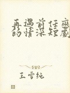 再遇前任恋上他的情深短剧