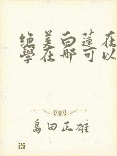绝美白莲在线教学在哪可以看小说