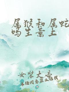 属猴和属蛇合财吗生意上