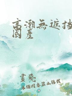 高潮无遮挡猛烈国产