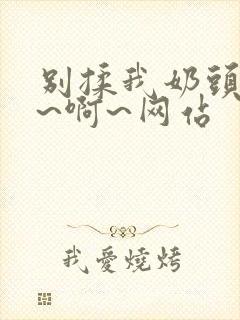 别揉我奶头~嗯~啊~网站