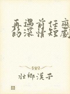 再遇前任恋上他的深情短剧免费观看