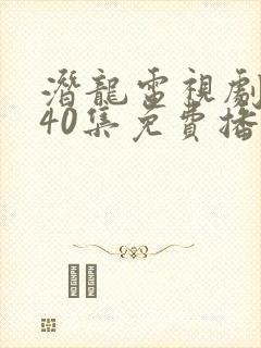 潜龙电视剧全集40集免费播放西瓜