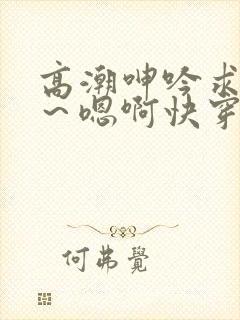 高潮呻吟求饶h～嗯啊快穿