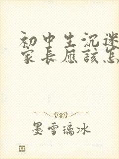 初中生沉迷手机家长应该怎么做