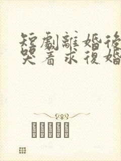 短剧离婚后前夫哭着求复婚完整版