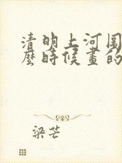 清明上河图是什么时候画的