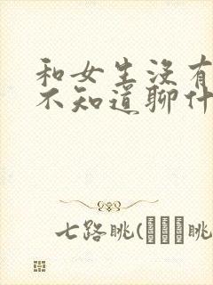 和女生没有话题不知道聊什么了怎么办