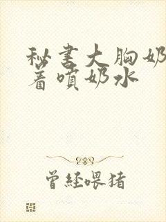 秘书大胸奶头晃着喷奶水