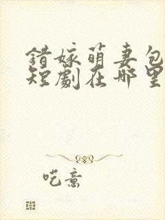 错嫁萌妻包甜的短剧在哪里可以看