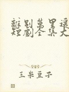离别万里遥无期短剧全集大结局
