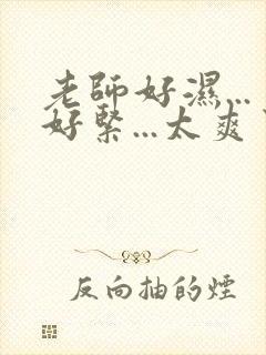 老师好湿...好紧...太爽了
