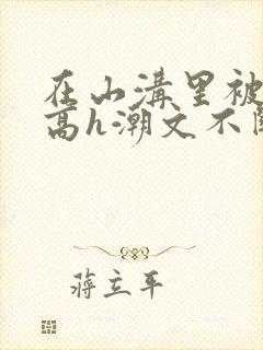 在山沟里被肉干高h潮文不断