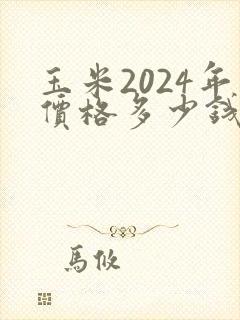 玉米2024年价格多少钱一斤