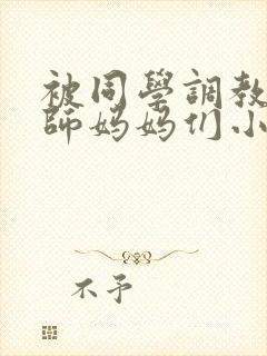 被同学调教的教师妈妈们小说
